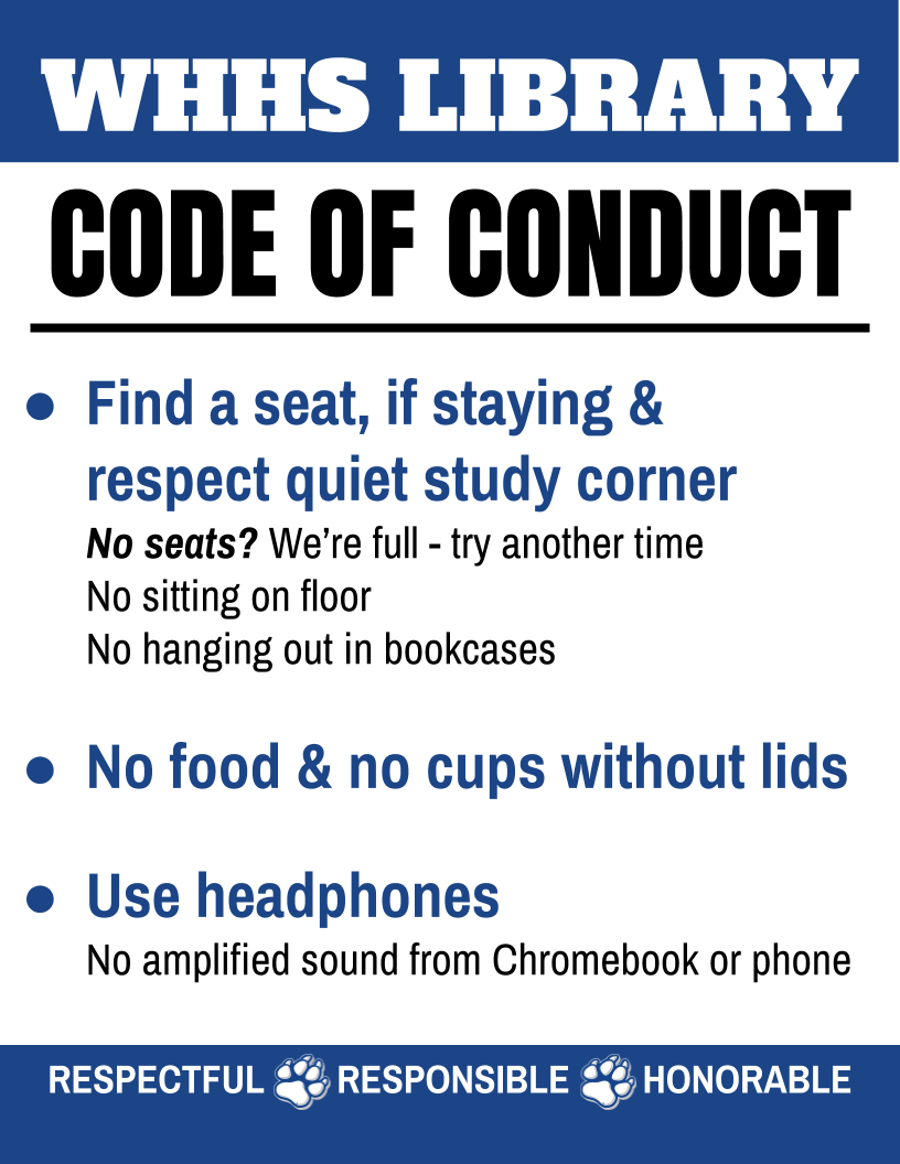 WHHS Library Code of Conduct: Find a seat, if staying & respect quiet study corner. No seats? We're full - try another time; No sitting on floor; No hanging out in bookcases. No food & no cups without lids. Use headphones: No amplified sound from Chromebook or phone. Respectful - Responsible - Honorable